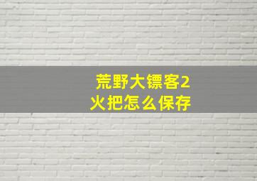 荒野大镖客2 火把怎么保存